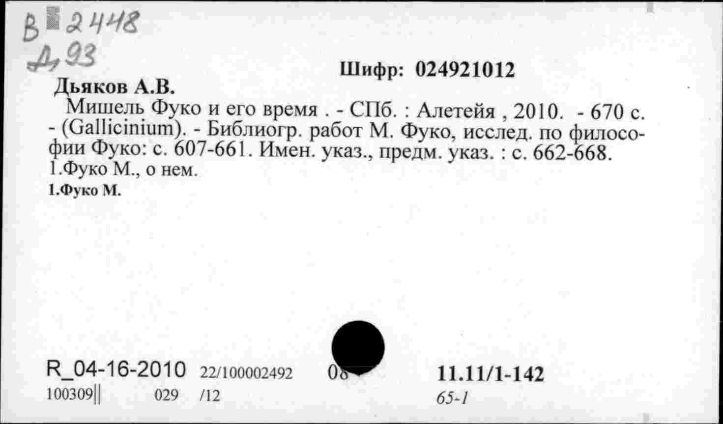 ﻿В,|.2 4М?
Дьяков А.В.
Шифр: 024921012
Мишель Фуко и его время . - СПб. : Алетейя ,2010. - 670 с. - (СаШстшш). - Библиогр. работ М. Фуко, исслед. по философии Фуко: с. 607-661. Имен, указ., предм. указ. : с. 662-668. 1.Фуко М., о нем.
1.Фуко М.
И_04-16-2010 22/100002492
100309Ц	029 /12
11.11/1-142
65-1